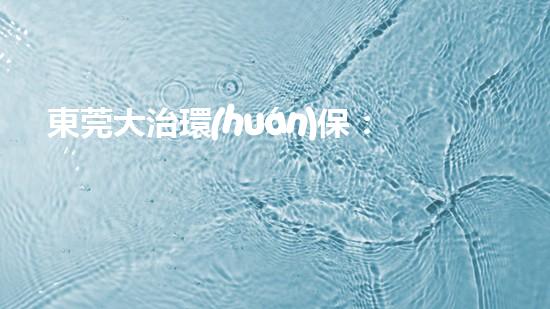 東莞大治環(huán)保：助力工業(yè)轉型升級，共創(chuàng)生態(tài)美好未來